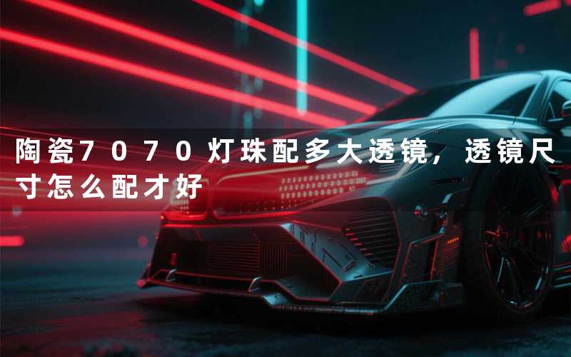 陶瓷7070灯珠配多大透镜,透镜尺寸怎么配才好