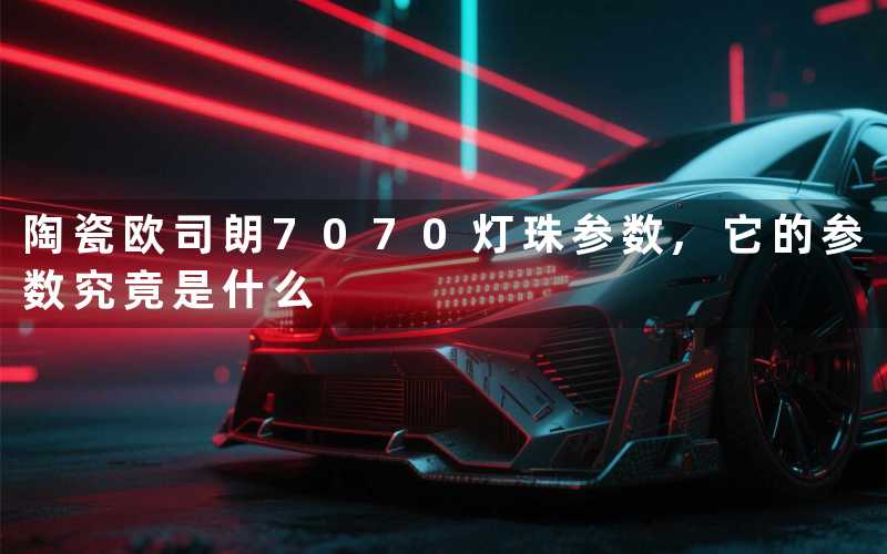 陶瓷欧司朗7070灯珠参数,它的参数究竟是什么