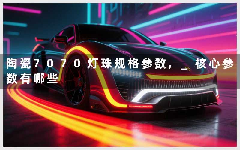 陶瓷7070灯珠规格参数, 核心参数有哪些