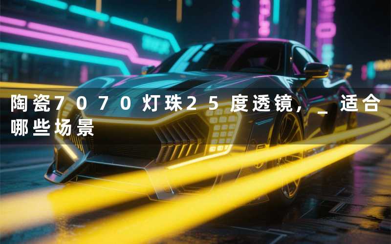 2025年6月8日陶瓷7070灯珠25度透镜, 适合哪些场景
