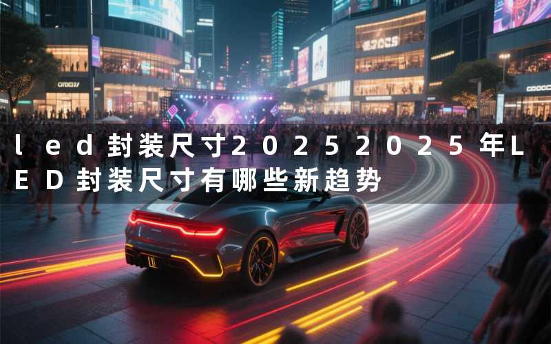 led封装尺寸2025(2025年LED封装尺寸有哪些新趋势)